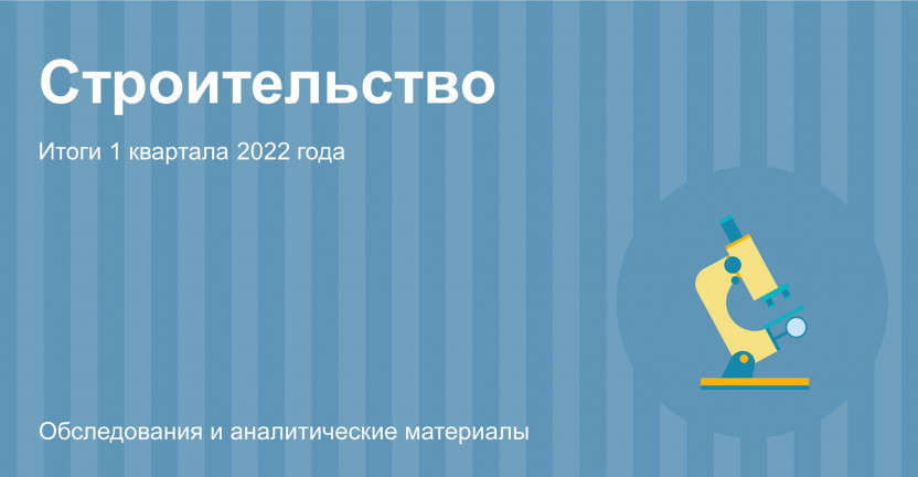 Строительство: итоги I квартала 2022 года